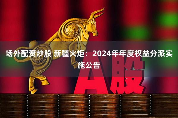 场外配资炒股 新疆火炬：2024年年度权益分派实施公告
