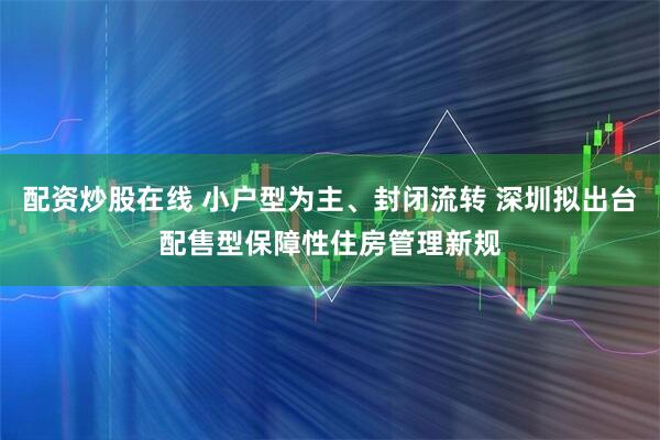 配资炒股在线 小户型为主、封闭流转 深圳拟出台配售型保障性住房管理新规