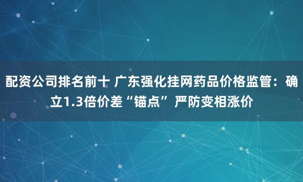 配资公司排名前十 广东强化挂网药品价格监管：确立1.3倍价差“锚点” 严防变相涨价