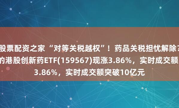 股票配资之家 “对等关税越权”！药品关税担忧解除？可T+0交易的港股创新药ETF(159567)现涨3.86%，实时成交额突破10亿元