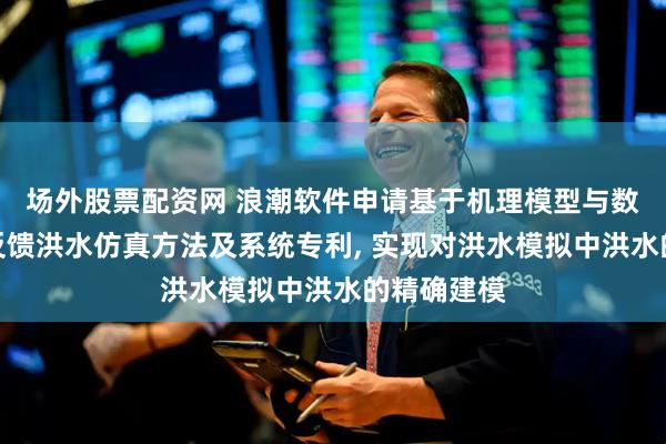 场外股票配资网 浪潮软件申请基于机理模型与数字孪生双反馈洪水仿真方法及系统专利, 实现对洪水模拟中洪水的精确建模
