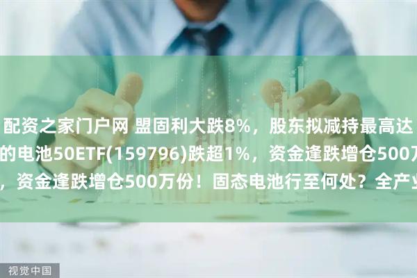 配资之家门户网 盟固利大跌8%，股东拟减持最高达5%！同类规模最大的电池50ETF(159796)跌超1%，资金逢跌增仓500万份！固态电池行至何处？全产业链分析！