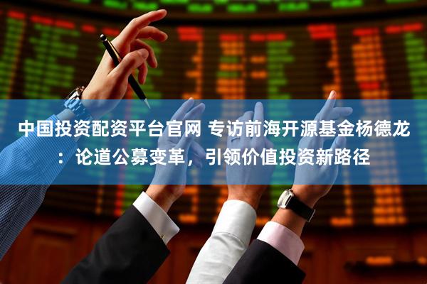 中国投资配资平台官网 专访前海开源基金杨德龙：论道公募变革，引领价值投资新路径