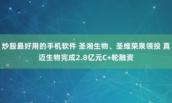 炒股最好用的手机软件 圣湘生物、圣维荣泉领投 真迈生物完成2.8亿元C+轮融资