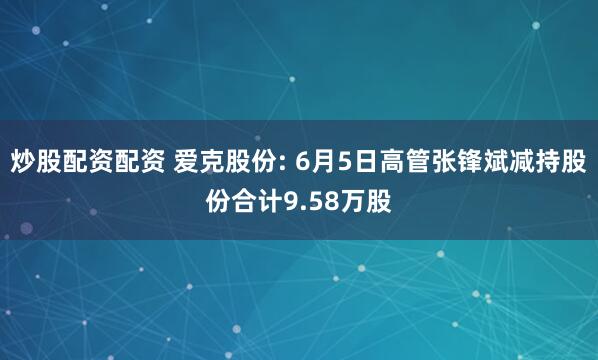 炒股配资配资 爱克股份: 6月5日高管张锋斌减持股份合计9.58万股