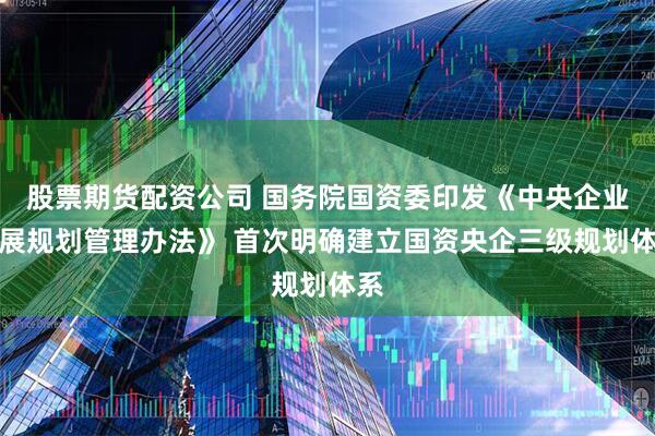 股票期货配资公司 国务院国资委印发《中央企业发展规划管理办法》 首次明确建立国资央企三级规划体系