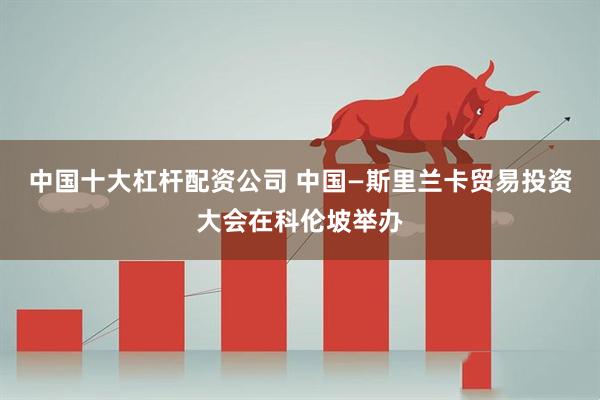 中国十大杠杆配资公司 中国—斯里兰卡贸易投资大会在科伦坡举办