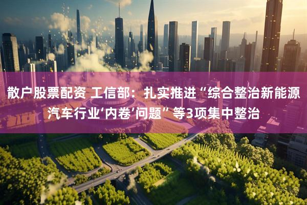 散户股票配资 工信部：扎实推进“综合整治新能源汽车行业‘内卷’问题”等3项集中整治
