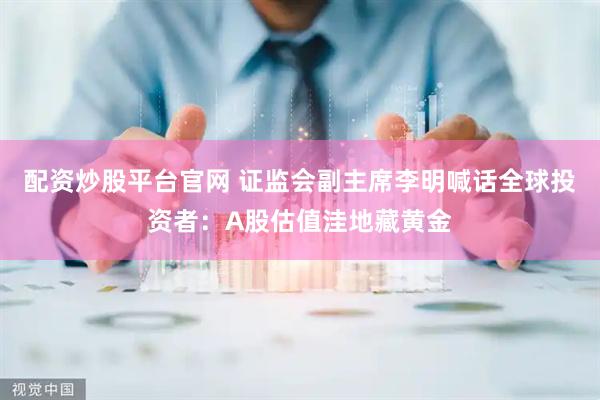 配资炒股平台官网 证监会副主席李明喊话全球投资者：A股估值洼地藏黄金