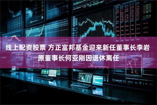 线上配资股票 方正富邦基金迎来新任董事长李岩 原董事长何亚刚因退休离任