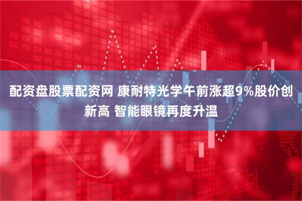 配资盘股票配资网 康耐特光学午前涨超9%股价创新高 智能眼镜再度升温