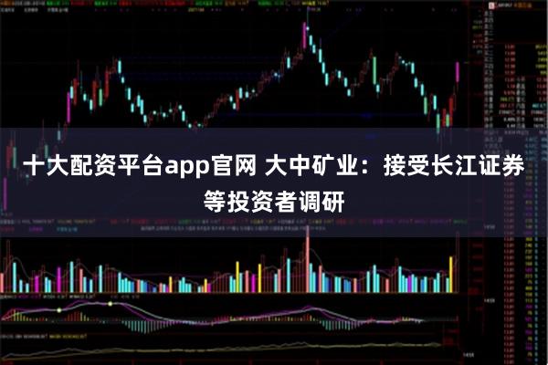 十大配资平台app官网 大中矿业：接受长江证券等投资者调研