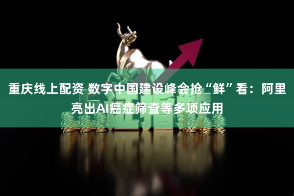 重庆线上配资 数字中国建设峰会抢“鲜”看：阿里亮出AI癌症筛查等多项应用