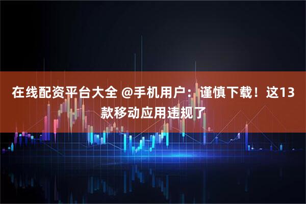 在线配资平台大全 @手机用户：谨慎下载！这13款移动应用违规了