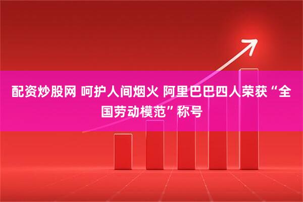 配资炒股网 呵护人间烟火 阿里巴巴四人荣获“全国劳动模范”称号