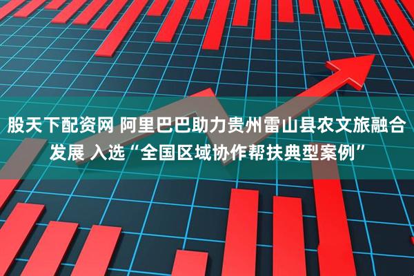 股天下配资网 阿里巴巴助力贵州雷山县农文旅融合发展 入选“全国区域协作帮扶典型案例”