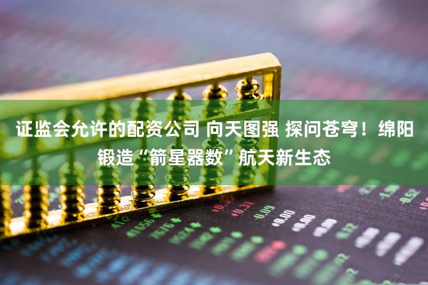 证监会允许的配资公司 向天图强 探问苍穹！绵阳锻造“箭星器数”航天新生态