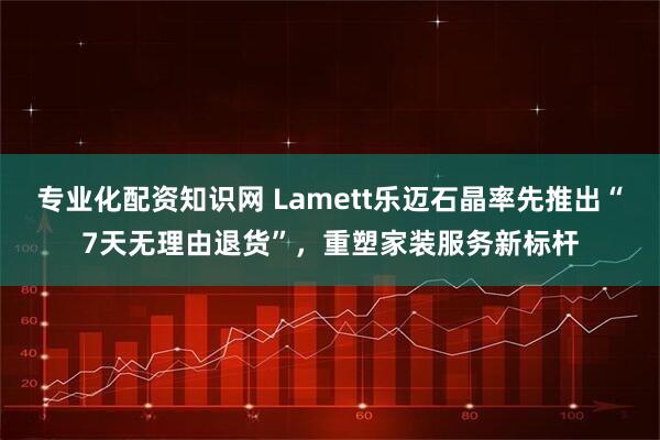 专业化配资知识网 Lamett乐迈石晶率先推出“7天无理由退货”，重塑家装服务新标杆