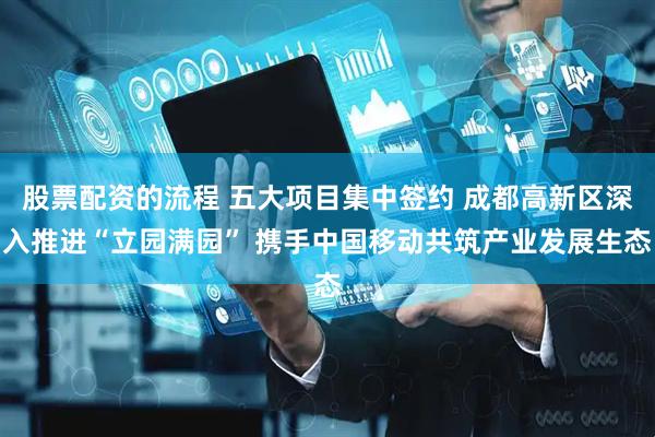 股票配资的流程 五大项目集中签约 成都高新区深入推进“立园满园” 携手中国移动共筑产业发展生态