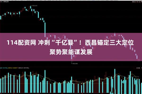 114配资网 冲刺“千亿县”！西昌锚定三大定位 聚势聚能谋发展