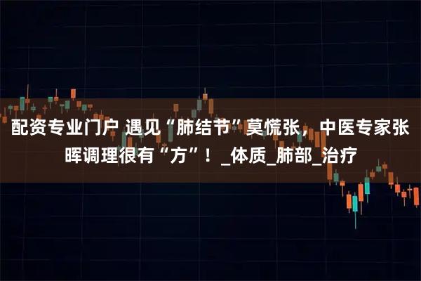 配资专业门户 遇见“肺结节”莫慌张，中医专家张晖调理很有“方”！_体质_肺部_治疗