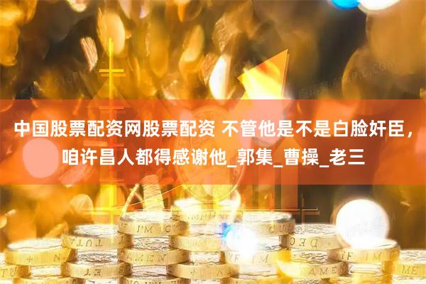 中国股票配资网股票配资 不管他是不是白脸奸臣，咱许昌人都得感谢他_郭集_曹操_老三