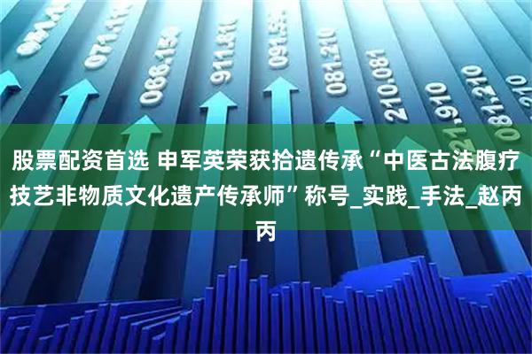股票配资首选 申军英荣获拾遗传承“中医古法腹疗技艺非物质文化遗产传承师”称号_实践_手法_赵丙