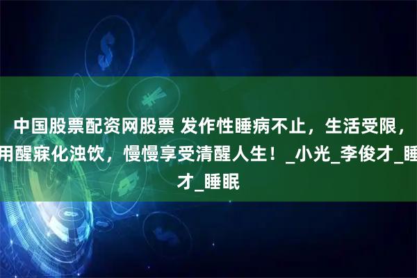 中国股票配资网股票 发作性睡病不止，生活受限，巧用醒寐化浊饮，慢慢享受清醒人生！_小光_李俊才_睡眠