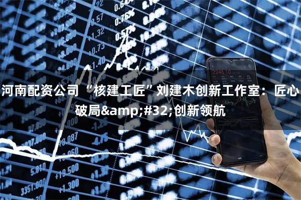 河南配资公司 “核建工匠”刘建木创新工作室：匠心破局 创新领航