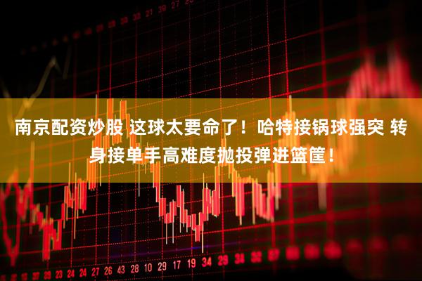 南京配资炒股 这球太要命了！哈特接锅球强突 转身接单手高难度抛投弹进篮筐！