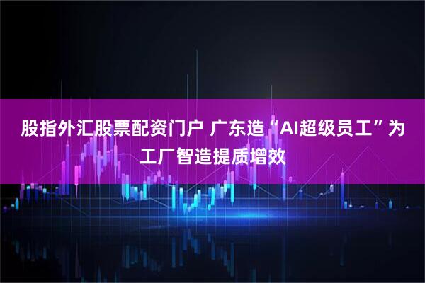 股指外汇股票配资门户 广东造“AI超级员工”为工厂智造提质增效