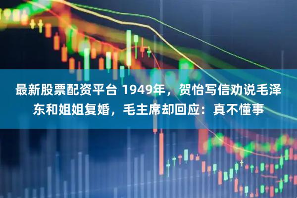 最新股票配资平台 1949年，贺怡写信劝说毛泽东和姐姐复婚，毛主席却回应：真不懂事