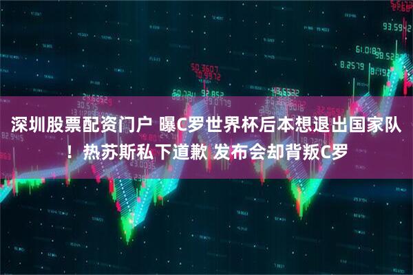 深圳股票配资门户 曝C罗世界杯后本想退出国家队！热苏斯私下道歉 发布会却背叛C罗