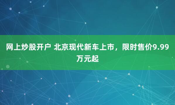 网上炒股开户 北京现代新车上市，限时售价9.99万元起