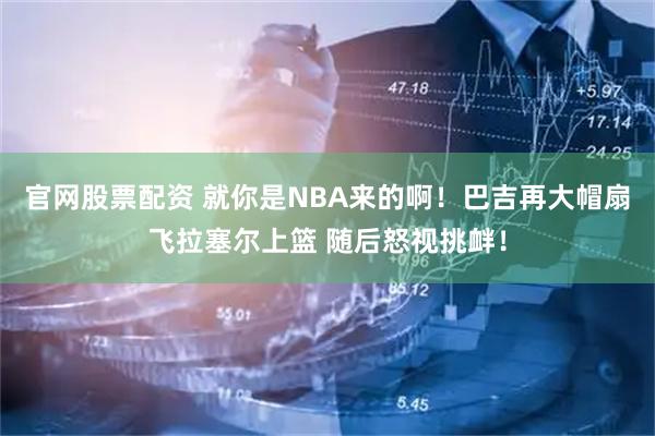 官网股票配资 就你是NBA来的啊！巴吉再大帽扇飞拉塞尔上篮 随后怒视挑衅！